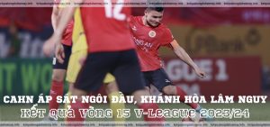 Kết quả vòng 15 V-League 202324 CAHN áp sát ngôi đầu, Khánh Hòa lâm nguy